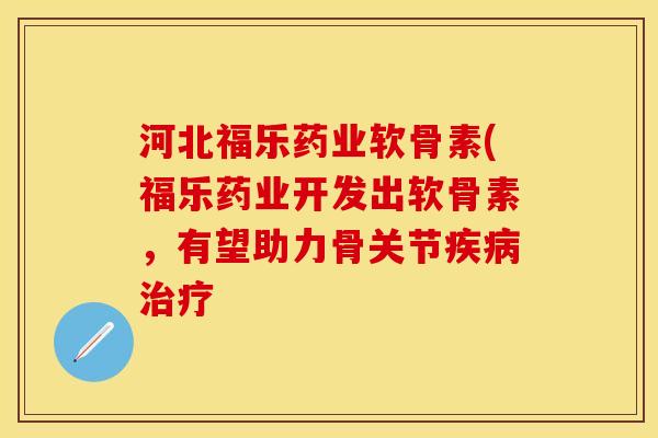 河北福乐药业软骨素(福乐药业开发出软骨素,有望助力骨关节 河北福乐药业软骨素(福乐药业开发出软骨素,有望助力骨关节