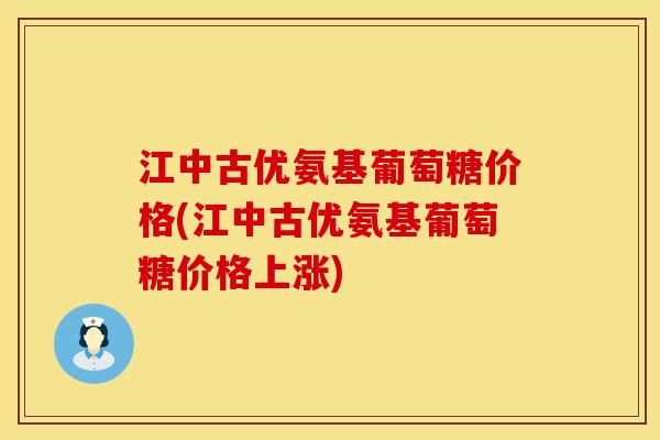 江中古优氨基葡萄糖价格(江中古优氨基葡萄糖价格上涨)