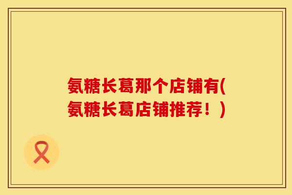 氨糖长葛那个店铺有(氨糖长葛店铺推荐！)