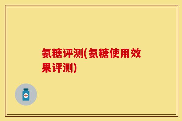氨糖评测(氨糖使用效果评测) 氨糖评测(氨糖使用效果评测)