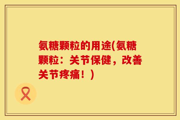 氨糖颗粒的用途(氨糖颗粒：关节保健，改善关节疼痛！)