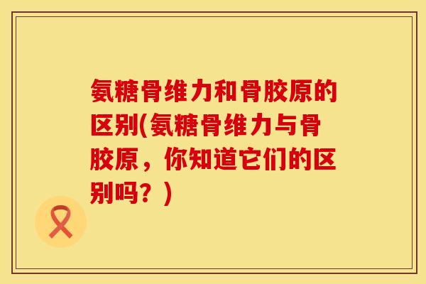 氨糖骨维力和骨胶原的区别(氨糖骨维力与骨胶原，你知道它们的区别吗？)