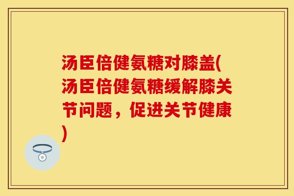 汤臣倍健氨糖对膝盖(汤臣倍健氨糖缓解膝关节问题，促进关节健康)