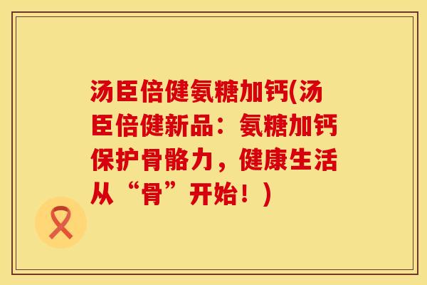 汤臣倍健氨糖加钙(汤臣倍健新品：氨糖加钙保护骨骼力，健康生活从“骨”开始！)