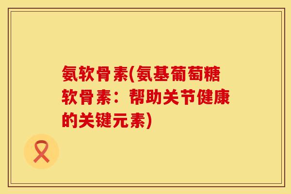 氨软骨素(氨基葡萄糖软骨素:帮助关节健康的关键元素)