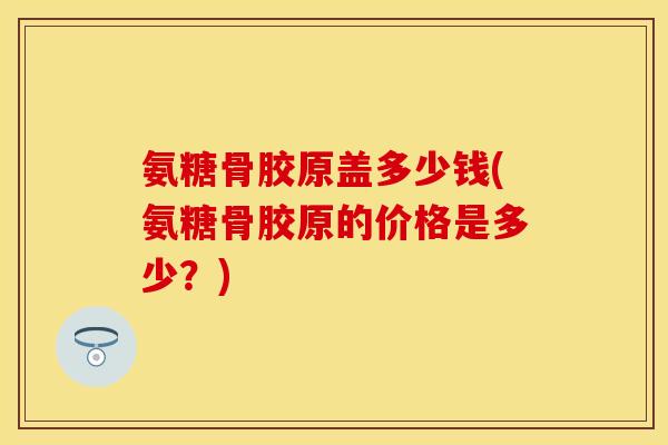 氨糖骨胶原盖多少钱(氨糖骨胶原的价格是多少?) 氨糖骨胶原盖多少钱(氨糖骨胶原的价格是多少?)