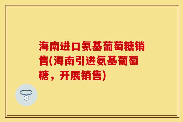 海南进口氨基葡萄糖销售(海南引进氨基葡萄糖，开展销售)