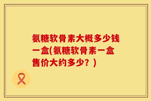 氨糖软骨素大概多少钱一盒(氨糖软骨素一盒售价大约多少？)
