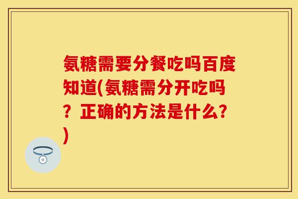 氨糖需要分餐吃吗百度知道(氨糖需分开吃吗？正确的方法是什么？)