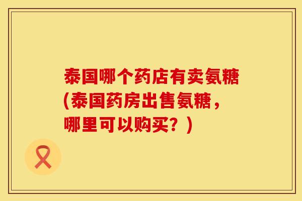 泰国哪个药店有卖氨糖(泰国药房出售氨糖，哪里可以购买？)