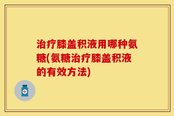 膝盖积液用哪种氨糖(氨糖膝盖积液的有效方法) 膝盖积液用哪种氨糖(氨糖膝盖积液的有效方法)