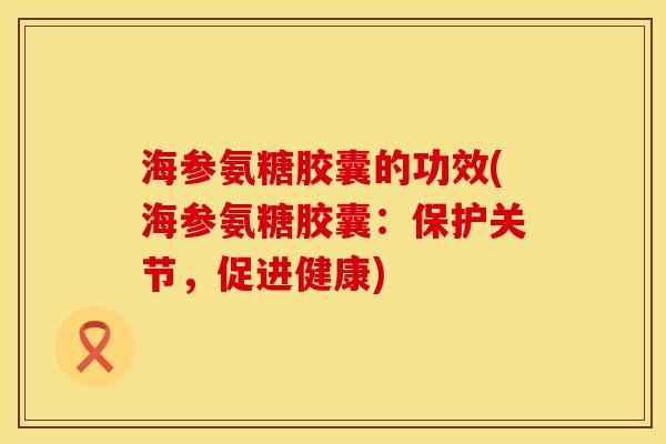 海参氨糖胶囊的功效(海参氨糖胶囊:保护关节,促进健康)