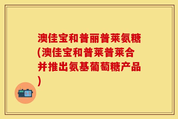 澳佳宝和普丽普莱氨糖(澳佳宝和普莱普莱合并推出氨基葡萄糖产品)