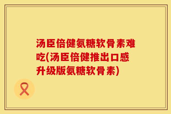 汤臣倍健氨糖软骨素难吃(汤臣倍健推出口感升级版氨糖软骨素)