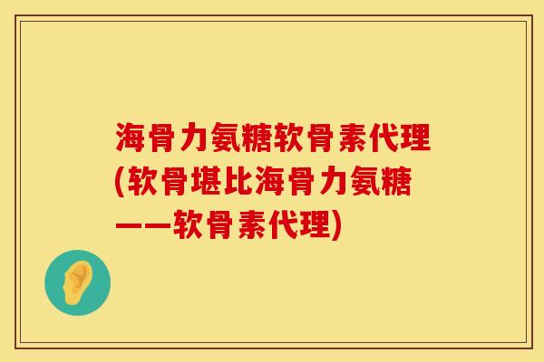 海骨力氨糖软骨素代理(软骨堪比海骨力氨糖——软骨素代理)