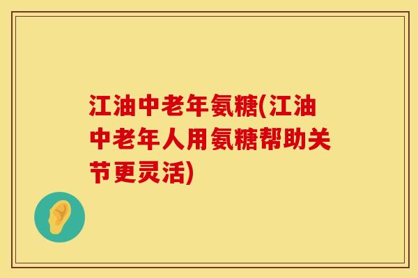 江油中老年氨糖(江油中老年人用氨糖帮助关节更灵活)