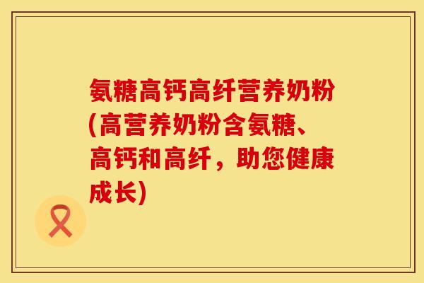 氨糖高钙高纤营养奶粉(高营养奶粉含氨糖、高钙和高纤，助您健康成长)