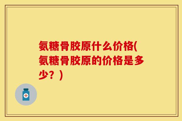 氨糖骨胶原什么价格(氨糖骨胶原的价格是多少？)