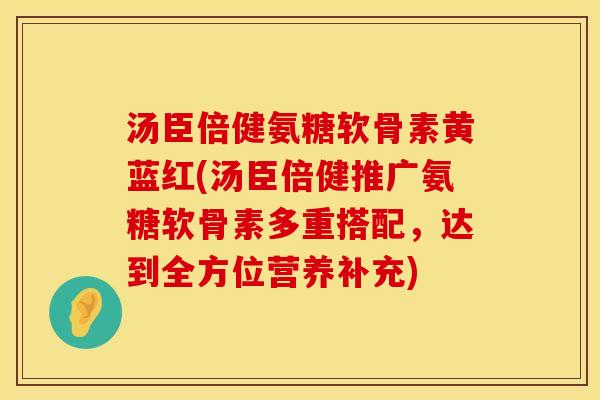 汤臣倍健氨糖软骨素黄蓝红(汤臣倍健推广氨糖软骨素多重搭配,达到全方位营养补充) 汤臣倍健氨糖软骨素黄蓝红(汤臣倍健推广氨糖软骨素多重搭配,达到全方位营养补充)