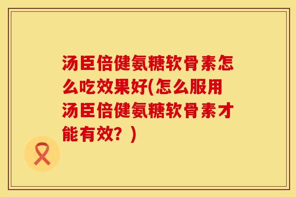 汤臣倍健氨糖软骨素怎么吃效果好(怎么服用汤臣倍健氨糖软骨素才能有效？)