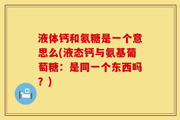 液体钙和氨糖是一个意思么(液态钙与氨基葡萄糖：是同一个东西吗？)