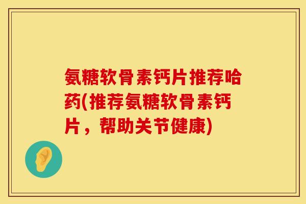 氨糖软骨素钙片推荐哈药(推荐氨糖软骨素钙片,帮助关节健康) 氨糖软骨素钙片推荐哈药(推荐氨糖软骨素钙片,帮助关节健康)