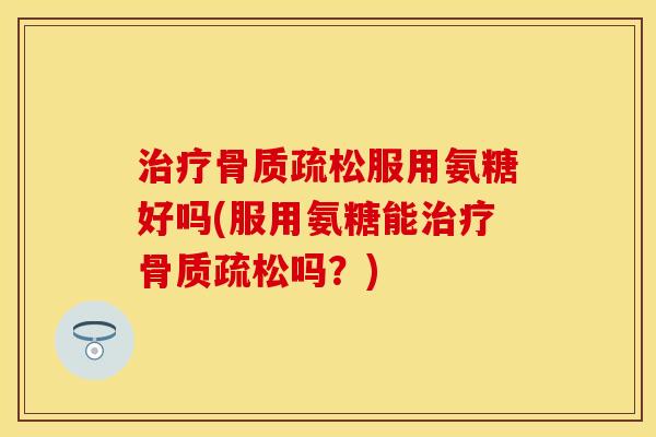 治疗骨质疏松服用氨糖好吗(服用氨糖能治疗骨质疏松吗？)