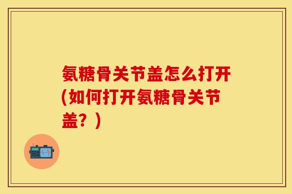 氨糖骨关节盖怎么打开(如何打开氨糖骨关节盖？)