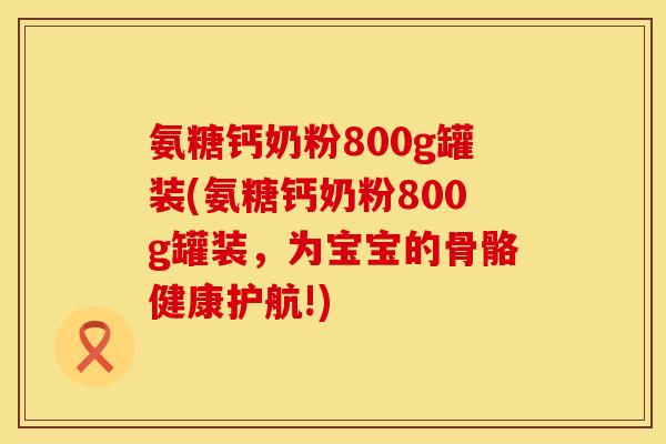 氨糖钙奶粉800g罐装(氨糖钙奶粉800g罐装，为宝宝的骨骼健康护航!)