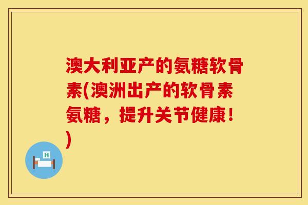 澳大利亚产的氨糖软骨素(澳洲出产的软骨素氨糖,提升关节健康!)