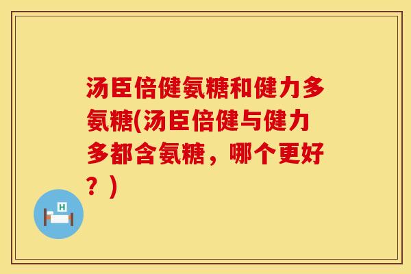 汤臣倍健氨糖和健力多氨糖(汤臣倍健与健力多都含氨糖，哪个更好？)
