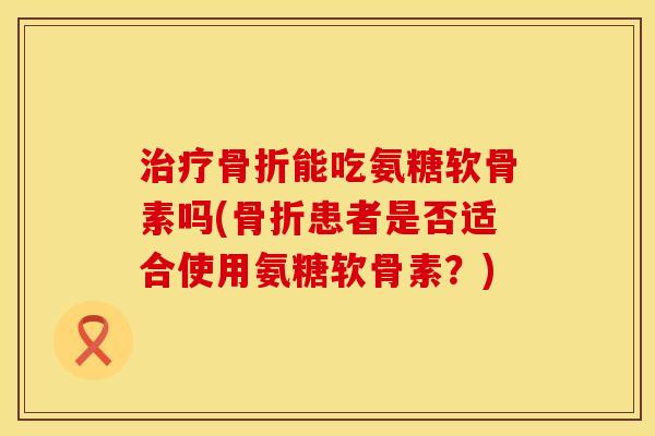 治疗骨折能吃氨糖软骨素吗(骨折患者是否适合使用氨糖软骨素？)