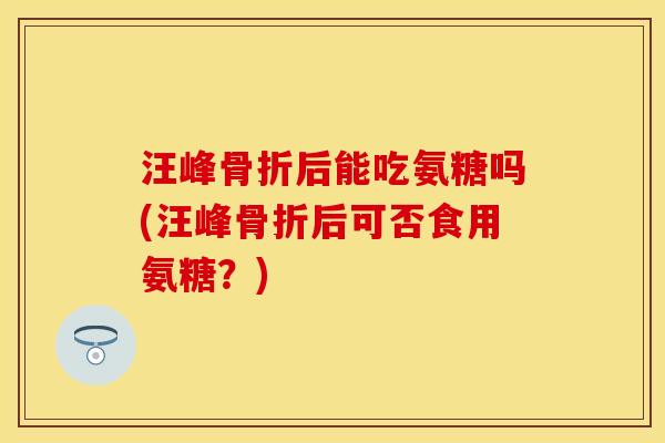 汪峰骨折后能吃氨糖吗(汪峰骨折后可否食用氨糖？)