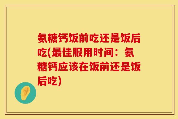 氨糖钙饭前吃还是饭后吃(最佳服用时间：氨糖钙应该在饭前还是饭后吃)