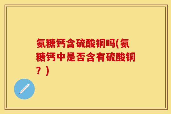 氨糖钙含硫酸铜吗(氨糖钙中是否含有硫酸铜?) 氨糖钙含硫酸铜吗(氨糖钙中是否含有硫酸铜?)