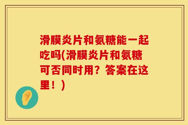 滑膜炎片和氨糖能一起吃吗(滑膜炎片和氨糖可否同时用？答案在这里！)
