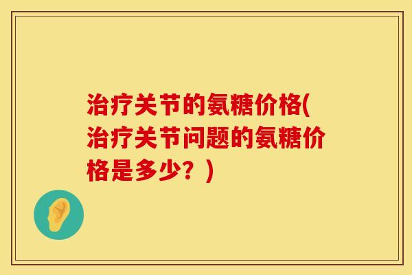 治疗关节的氨糖价格(治疗关节问题的氨糖价格是多少？)