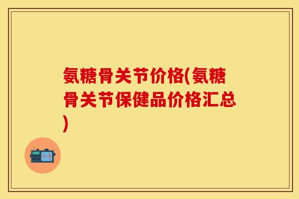 氨糖骨关节价格(氨糖骨关节保健品价格汇总)