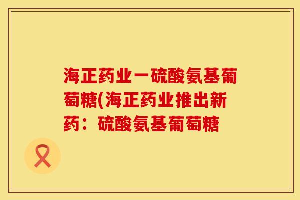 海正药业一硫酸氨基葡萄糖(海正药业推出新药:硫酸氨基葡萄糖