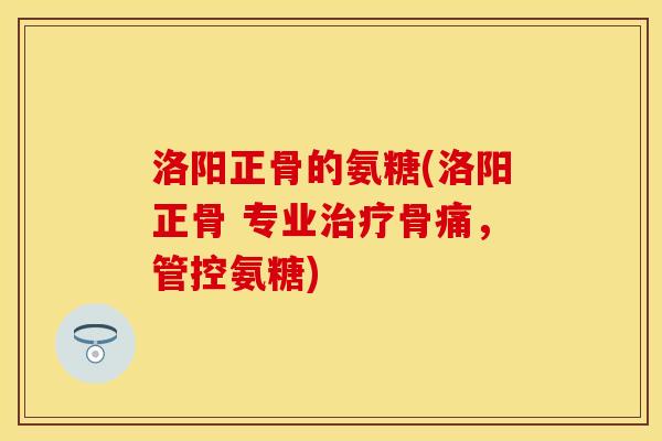 洛阳正骨的氨糖(洛阳正骨 专业治疗骨痛，管控氨糖)