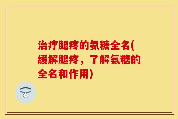 治疗腿疼的氨糖全名(缓解腿疼，了解氨糖的全名和作用)