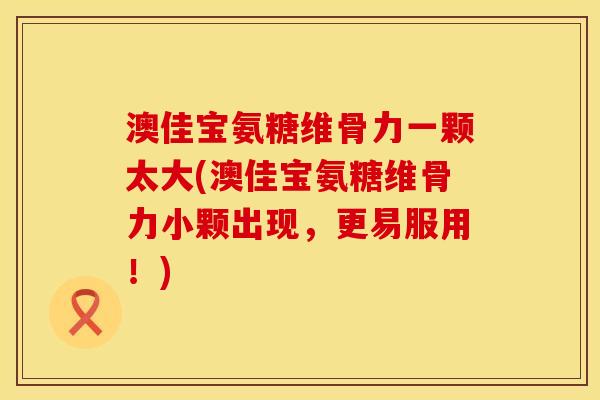 澳佳宝氨糖维骨力一颗太大(澳佳宝氨糖维骨力小颗出现，更易服用！)
