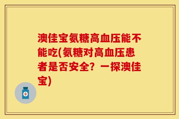 澳佳宝氨糖高血压能不能吃(氨糖对高血压患者是否安全？一探澳佳宝)