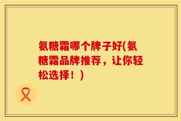 氨糖霜哪个牌子好(氨糖霜品牌推荐，让你轻松选择！)