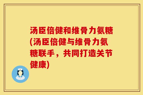 汤臣倍健和维骨力氨糖(汤臣倍健与维骨力氨糖联手，共同打造关节健康)