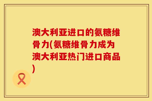 澳大利亚进口的氨糖维骨力(氨糖维骨力成为澳大利亚热门进口商品)
