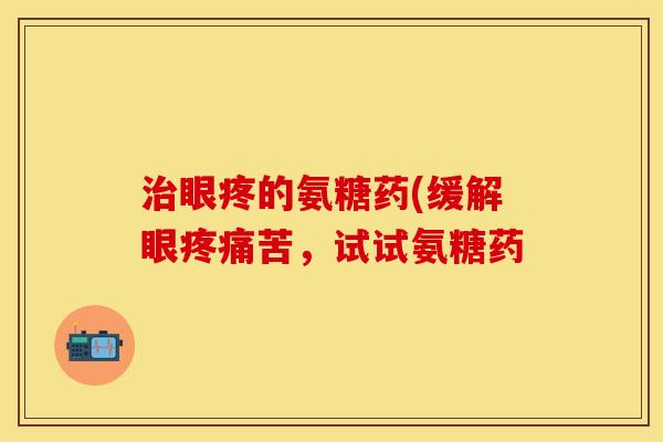 眼疼的氨糖药(缓解眼苦，试试氨糖药