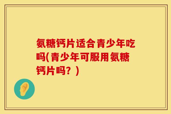氨糖钙片适合青少年吃吗(青少年可服用氨糖钙片吗？)