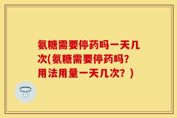 氨糖需要停药吗一天几次(氨糖需要停药吗？用法用量一天几次？)