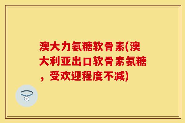 澳大力氨糖软骨素(澳大利亚出口软骨素氨糖,受欢迎程度不减) 澳大力氨糖软骨素(澳大利亚出口软骨素氨糖,受欢迎程度不减)